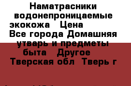 Наматрасники водонепроницаемые экокожа › Цена ­ 1 602 - Все города Домашняя утварь и предметы быта » Другое   . Тверская обл.,Тверь г.